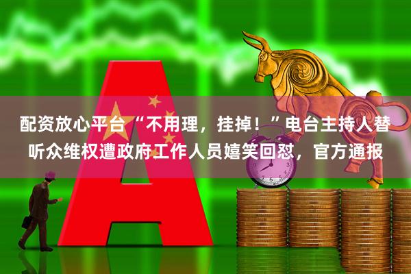 配资放心平台 “不用理，挂掉！”电台主持人替听众维权遭政府工作人员嬉笑回怼，官方通报