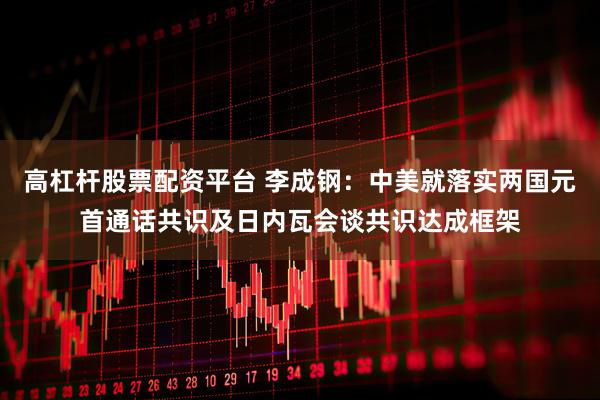 高杠杆股票配资平台 李成钢：中美就落实两国元首通话共识及日内瓦会谈共识达成框架