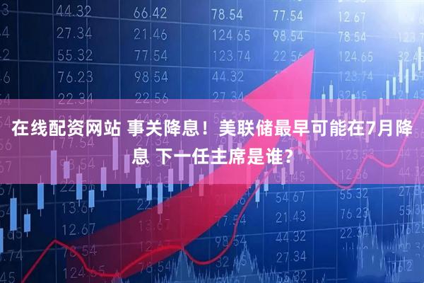 在线配资网站 事关降息！美联储最早可能在7月降息 下一任主席是谁？