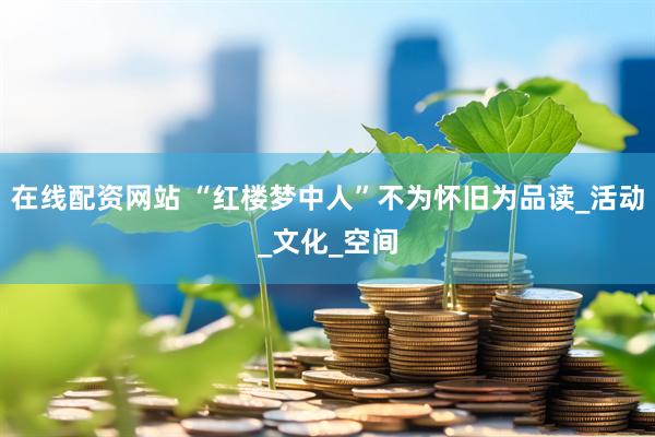 在线配资网站 “红楼梦中人”不为怀旧为品读_活动_文化_空间