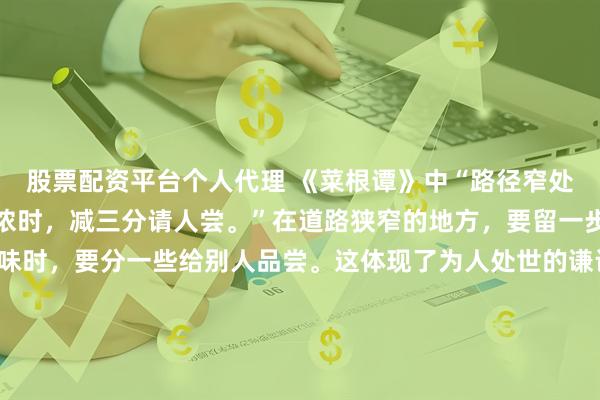 股票配资平台个人代理 《菜根谭》中“路径窄处，留一步让人行；滋味浓时，减三分请人尝。”在道路狭窄的地方，要留一步让别人走；在享受美味时，要分一些给别人品尝。这体现了为人处世的谦让与分享精神。懂得在利益和空间上与他人共享，既能避免矛盾冲突，又能赢得他人的尊重与好感，收获和谐的人际关系。\n\n更多古籍知识分享请点击→@善本古籍_金额_文章
