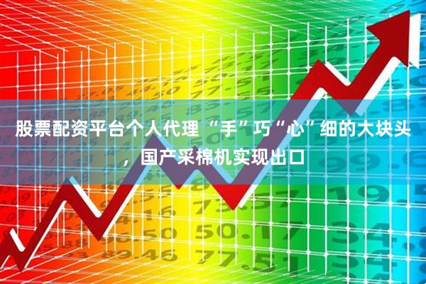 股票配资平台个人代理 “手”巧“心”细的大块头，国产采棉机实现出口