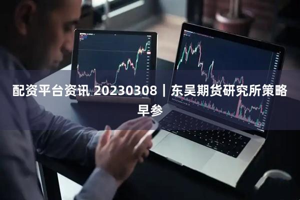 配资平台资讯 20230308｜东吴期货研究所策略早参