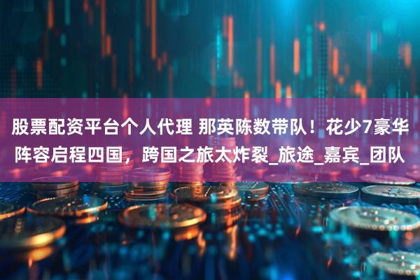 股票配资平台个人代理 那英陈数带队！花少7豪华阵容启程四国，跨国之旅太炸裂_旅途_嘉宾_团队
