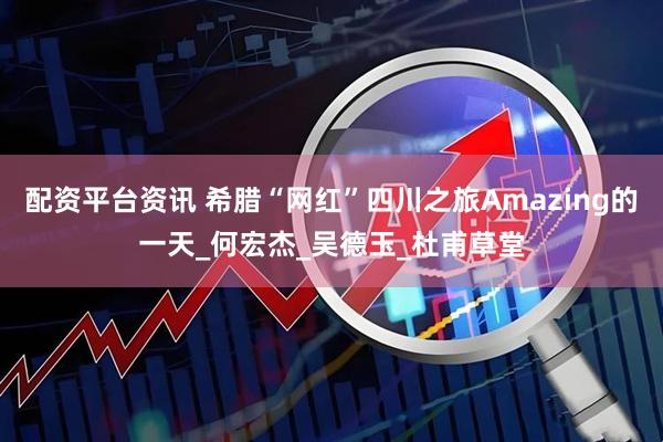 配资平台资讯 希腊“网红”四川之旅Amazing的一天_何宏杰_吴德玉_杜甫草堂