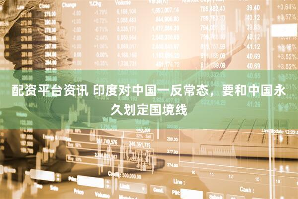 配资平台资讯 印度对中国一反常态，要和中国永久划定国境线