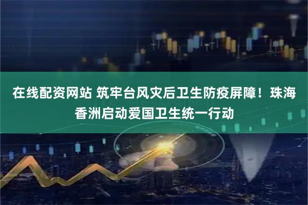 在线配资网站 筑牢台风灾后卫生防疫屏障！珠海香洲启动爱国卫生统一行动