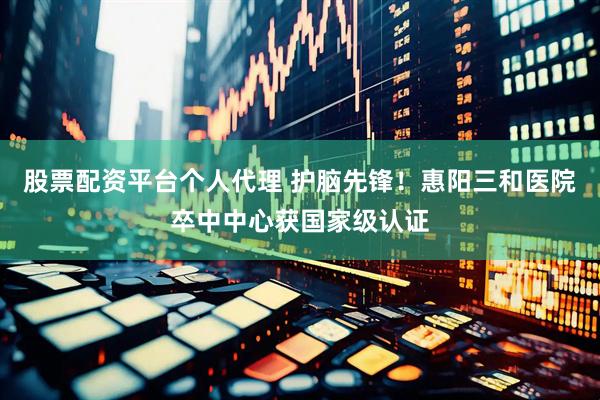 股票配资平台个人代理 护脑先锋！惠阳三和医院卒中中心获国家级认证