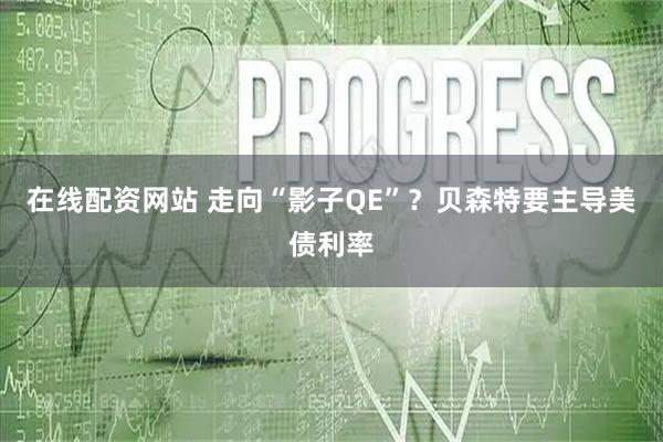 在线配资网站 走向“影子QE”？贝森特要主导美债利率