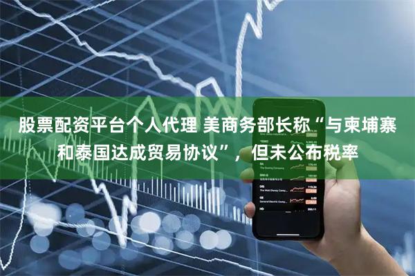 股票配资平台个人代理 美商务部长称“与柬埔寨和泰国达成贸易协议”，但未公布税率