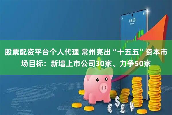 股票配资平台个人代理 常州亮出“十五五”资本市场目标：新增上市公司30家、力争50家