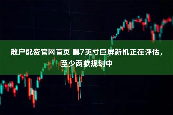 散户配资官网首页 曝7英寸巨屏新机正在评估，至少两款规划中